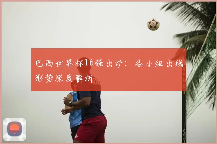 巴西世界杯16强出炉:各小组出线形势深度解析