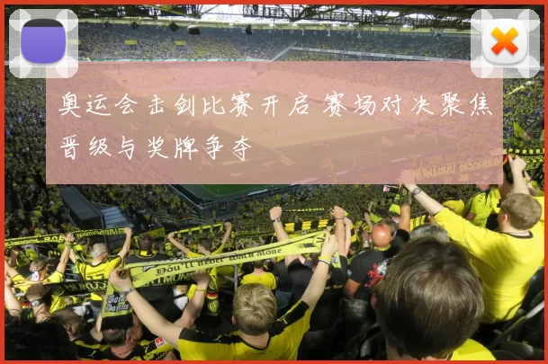 奥运会击剑比赛开启 赛场对决聚焦晋级与奖牌争夺
