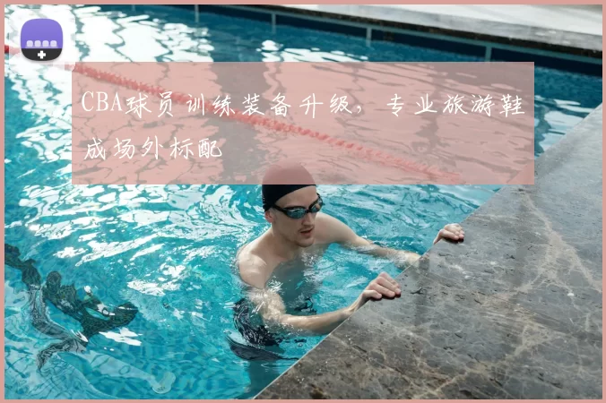 CBA球员训练装备升级，专业旅游鞋成场外标配
