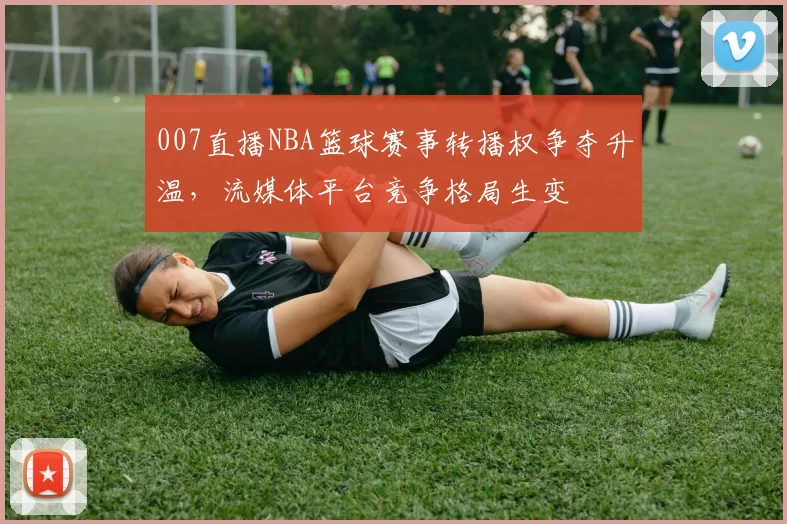 007直播NBA篮球赛事转播权争夺升温，流媒体平台竞争格局生变