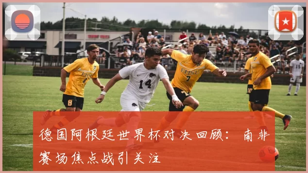 德国阿根廷世界杯对决回顾:南非赛场焦点战引关注