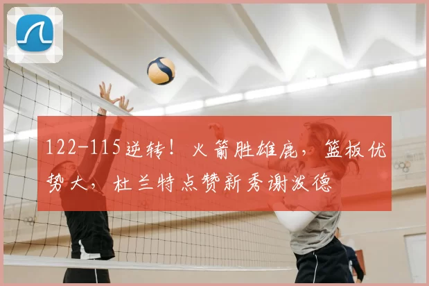 122-115逆转！火箭胜雄鹿，篮板优势大，杜兰特点赞新秀谢泼德