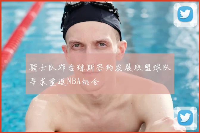 骑士队邓台琼斯签约发展联盟球队寻求重返NBA机会