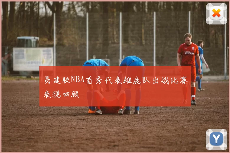 易建联NBA首秀代表雄鹿队出战比赛表现回顾