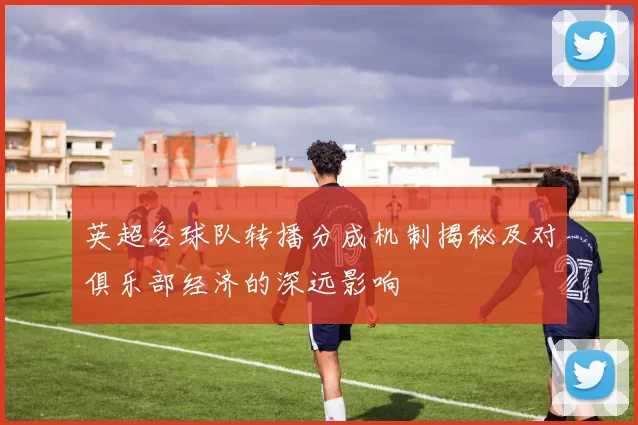 英超各球队转播分成机制揭秘及对俱乐部经济的深远影响