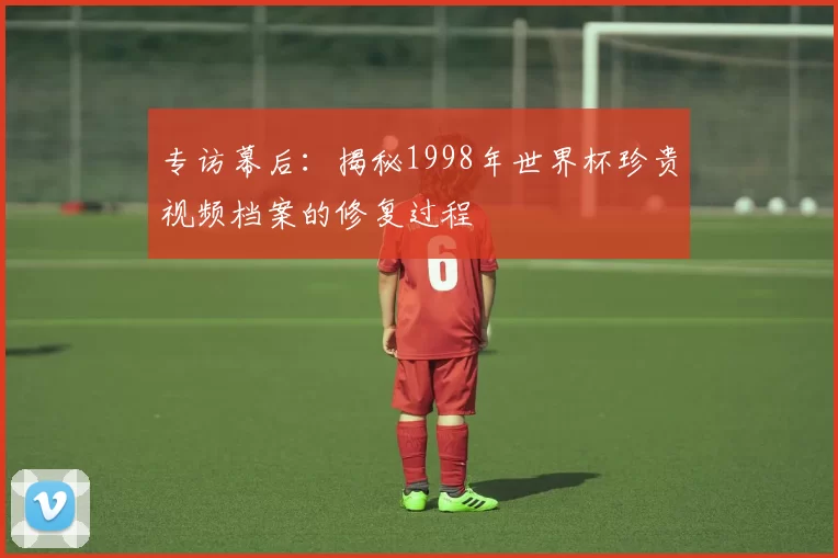 专访幕后：揭秘1998年世界杯珍贵视频档案的修复过程