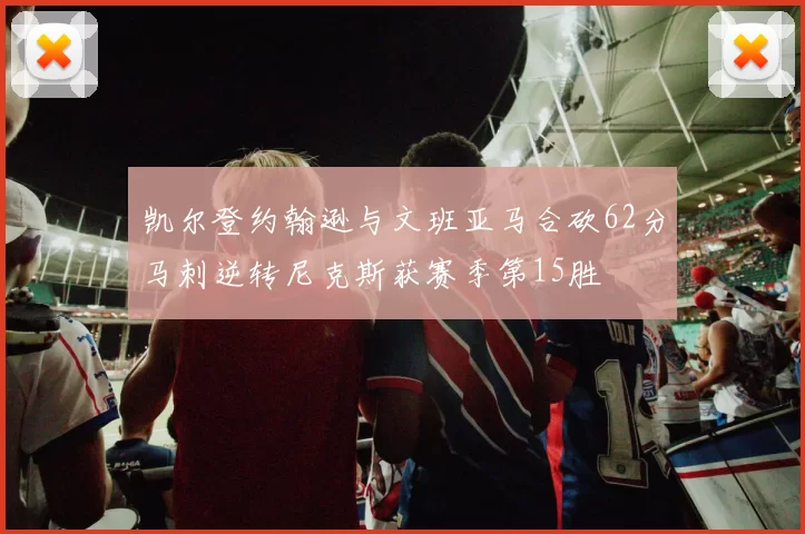凯尔登约翰逊与文班亚马合砍62分马刺逆转尼克斯获赛季第15胜