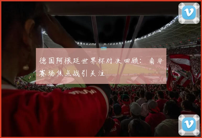 德国阿根廷世界杯对决回顾:南非赛场焦点战引关注