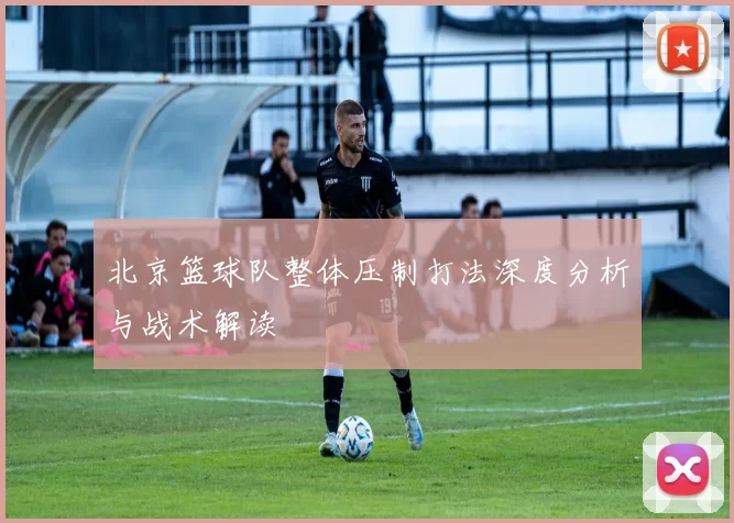 北京篮球队整体压制打法深度分析与战术解读