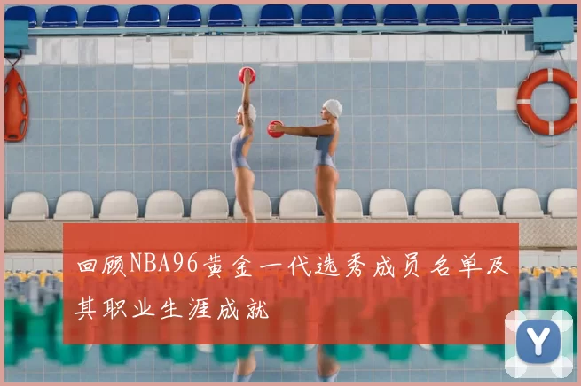 回顾NBA96黄金一代选秀成员名单及其职业生涯成就