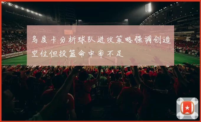 乌度卡分析球队进攻策略强调创造空位但投篮命中率不足