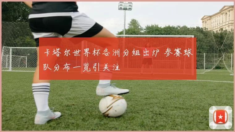 卡塔尔世界杯各洲分组出炉 参赛球队分布一览引关注