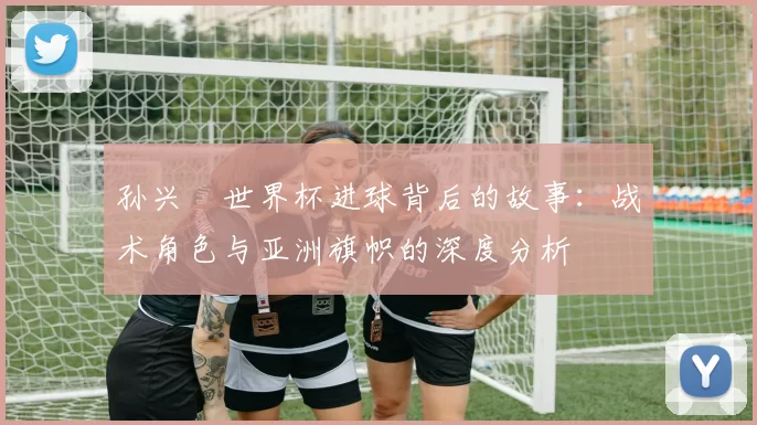 孙兴慜世界杯进球背后的故事：战术角色与亚洲旗帜的深度分析