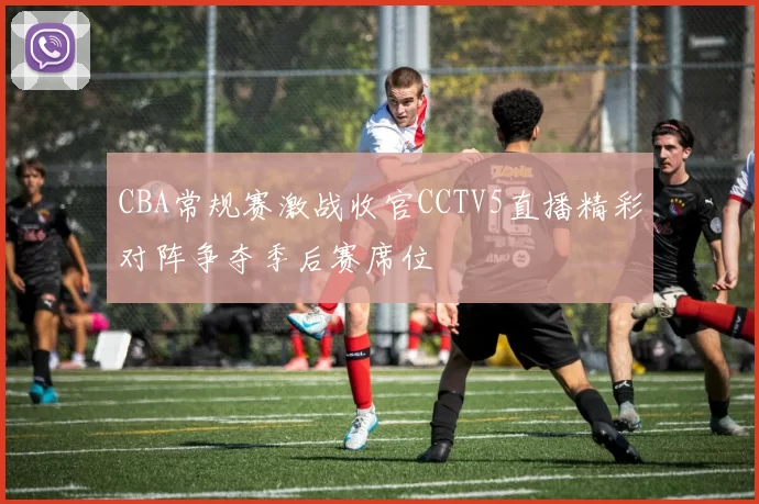 CBA常规赛激战收官CCTV5直播精彩对阵争夺季后赛席位