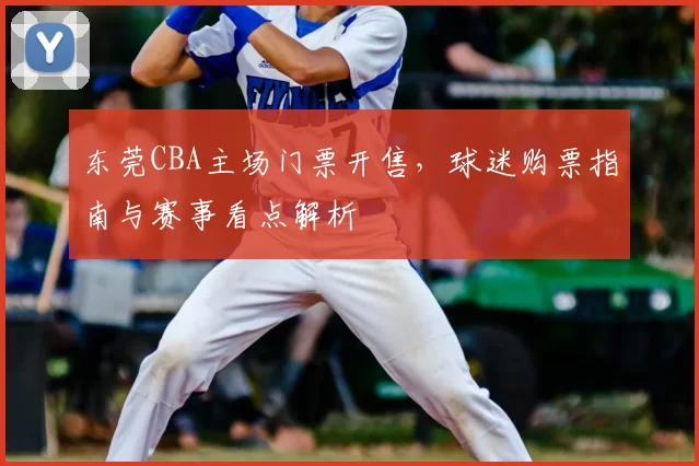 东莞CBA主场门票开售，球迷购票指南与赛事看点解析