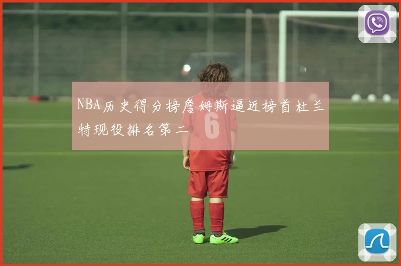 NBA历史得分榜詹姆斯逼近榜首杜兰特现役排名第二
