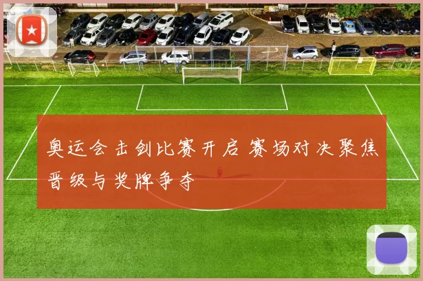奥运会击剑比赛开启 赛场对决聚焦晋级与奖牌争夺