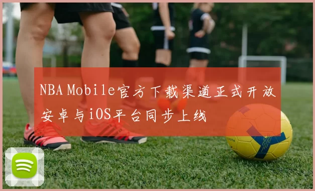 NBA Mobile官方下载渠道正式开放安卓与iOS平台同步上线