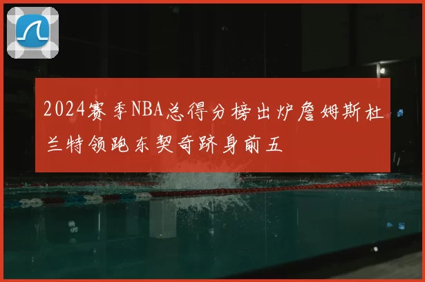 2024赛季NBA总得分榜出炉詹姆斯杜兰特领跑东契奇跻身前五