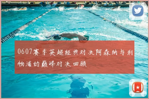 0607赛季英超经典对决阿森纳与利物浦的巅峰对决回顾