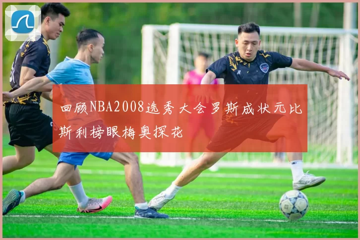回顾NBA2008选秀大会罗斯成状元比斯利榜眼梅奥探花