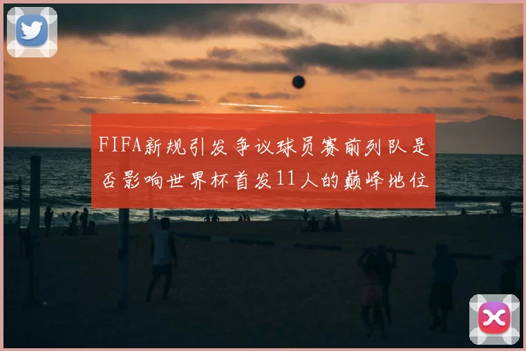 FIFA新规引发争议球员赛前列队是否影响世界杯首发11人的巅峰地位