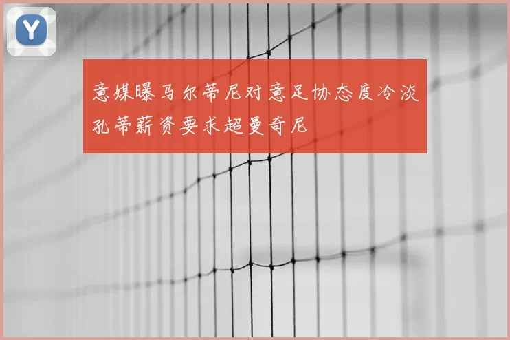 意媒曝马尔蒂尼对意足协态度冷淡孔蒂薪资要求超曼奇尼