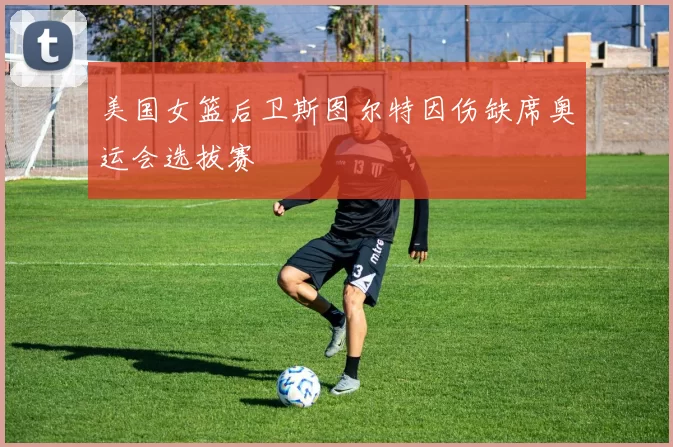 美国女篮后卫斯图尔特因伤缺席奥运会选拔赛