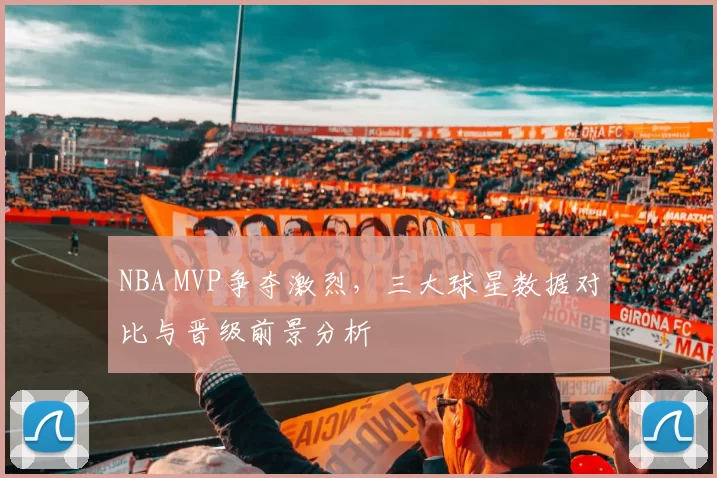 NBA MVP争夺激烈，三大球星数据对比与晋级前景分析