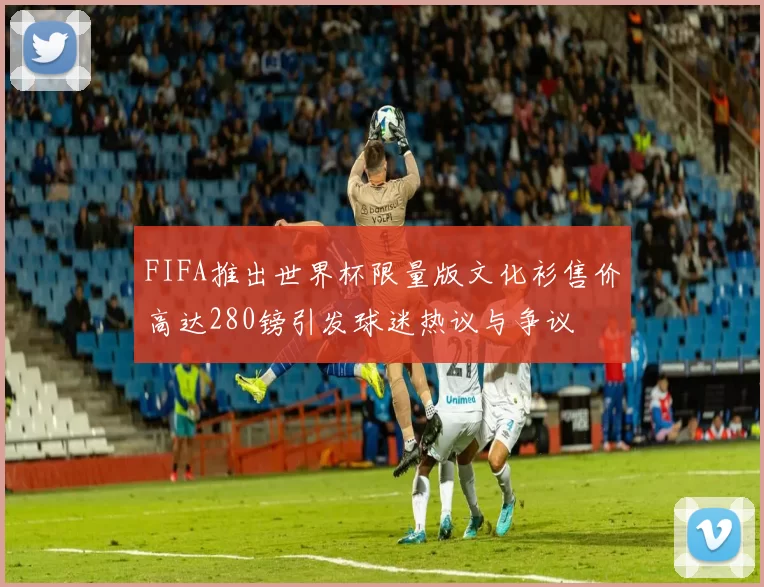 FIFA推出世界杯限量版文化衫售价高达280镑引发球迷热议与争议