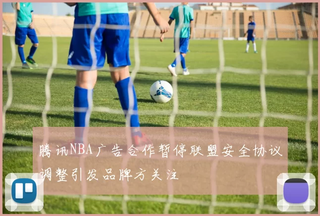 腾讯NBA广告合作暂停联盟安全协议调整引发品牌方关注