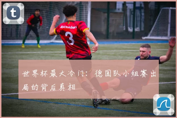 世界杯最大冷门:德国队小组赛出局的背后真相
